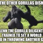 gorilla throwing another gorilla | TO THE OTHER GORILLAS DISMAY; GLENN THE GORILLA DILIGENTLY TRAINED TO SET A WORLD RECORD IN THROWING ANOTHER GORILLA | image tagged in gorilla throwing another gorilla | made w/ Imgflip meme maker