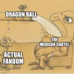 fat man drinking from pipe | DRAGON BALL; THE MEXICAN CARTEL; ACTUAL FANDOM | image tagged in fat man drinking from pipe | made w/ Imgflip meme maker