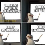 Simon Says 2 | SIMON SAYS SAY "HERE IS OUR PLAN, BOYS."; POINT AT THE BOARD. I DIDN'T SAY SIMON SAYS. I DIDN'T SAY SIMON SAYS. | image tagged in here is our plan boys,simon says,anti meme | made w/ Imgflip meme maker