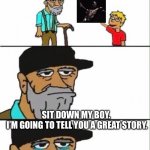 Hey grandpa what's this? | HEY GRANDPA! WHAT’S THIS? SIT DOWN MY BOY. 



I’M GOING TO TELL YOU A GREAT STORY. | image tagged in hey grandpa what's this | made w/ Imgflip meme maker