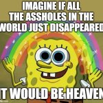 I Like Your Imagination Spongebob | IMAGINE IF ALL THE ASSHOLES IN THE
WORLD JUST DISAPPEARED; IT WOULD BE HEAVEN | image tagged in memes,imagination spongebob,change my mind,heaven,super heaven,welcome to heaven | made w/ Imgflip meme maker