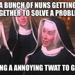 Sound of music nuns | A BUNCH OF NUNS GETTING TOGETHER TO SOLVE A PROBLEM; BY SENDING A ANNOYING TWAT TO GET A MAN | image tagged in sound of music nuns,funny,adult humor | made w/ Imgflip meme maker