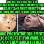 Funny | YOU DREAM THAT YOU ARE HOOKAH HIGH SCHOOL'S MASCOT "BURNT ROACH" AND RIGHT WHEN YOU FIGURE OUT THE WAY TO MAKE RED MERCURY; AND PROTECTIVE EQUIPMENT TO COMBAT IT, YOU WAKE UP AND CAN'T REMEMBER THE DETAILS. | image tagged in funny,remember,how to,invention,dream,drugs | made w/ Imgflip meme maker