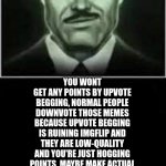 read this if you are an upvote beggar | HEY UPVOTE BEGGARS; YOU WONT GET ANY POINTS BY UPVOTE BEGGING, NORMAL PEOPLE DOWNVOTE THOSE MEMES BECAUSE UPVOTE BEGGING IS RUINING IMGFLIP AND THEY ARE LOW-QUALITY AND YOU'RE JUST HOGGING POINTS. MAYBE MAKE ACTUAL GOOD MEMES THAT PEOPLE WOULD ACTUALLY UPVOTE BECAUSE THEY ARE GOOD. TRY PUTTING EFFORT INTO MAKING YOUR MEMES GOOD TO GET UPVOTES. IF YOU STILL DON'T CARE, JUST DO IT IN AN UPVOTE BEGGING STREAM. | image tagged in yeah ok liberal,fallout,fallout new vegas,stop upvote begging,aub,anti upvote beggars | made w/ Imgflip meme maker