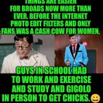 Funny | THINGS ARE EASIER FOR BROADS NOW MORE THAN EVER. BEFORE THE INTERNET PHOTO EDIT FILTERS AND ONLY FANS WAS A CASH COW FOR WOMEN, GUYS IN SCHOOL HAD TO WORK AND EXERCISE AND STUDY AND GIGOLO
IN PERSON TO GET CHICKS.😀 | image tagged in funny,school,work,exercise,internet,dating | made w/ Imgflip meme maker