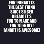 The purple screen of wisdom loves Fanart | FANART IS FUN! FANART IS THE BEST THING SINCE SLICED BREAD! IT'S FUN TO MAKE AND FUN TO ENJOY! FANART IS AWESOME! | image tagged in purple screen | made w/ Imgflip meme maker