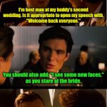 Two time's the answer. | I'm best man at my buddy's second wedding. Is it appropriate to open my speech with,
"Welcome back everyone."; You should also add, "I see some new faces."
as you stare at the bride. | image tagged in memes,inception,funny memes | made w/ Imgflip meme maker