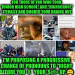 Funny | FOR THOSE OF YOU WHO TOOK "JUNIOR HIGH SCHOOL" AND "HIGHSCHOOL" LITERALLY AND SMOKED YOUR BRAINS OUT, I'M PROPOSING A PROGRESSIVE CHANGE OF PRONOUNS TO "RIGHT BEFORE YOU   F.   YOUR  $#!+ UP. 😃 | image tagged in funny,high school,drugs,progressive,change,pronouns | made w/ Imgflip meme maker