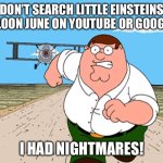 DON’T YOU DARE SEARCH IT UP!!! | DON’T SEARCH LITTLE EINSTEINS BALLOON JUNE ON YOUTUBE OR GOOGLE!!! I HAD NIGHTMARES! | image tagged in peter griffin running away | made w/ Imgflip meme maker