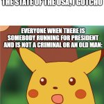 this is the state of the usa if ur wondering | IF YOU'RE WONDERING ABOUT THE STATE OF THE USA, I GOTCHU; EVERYONE WHEN THERE IS SOMEBODY RUNNING FOR PRESIDENT AND IS NOT A CRIMINAL OR AN OLD MAN: | image tagged in surprised pikachu high quality | made w/ Imgflip meme maker