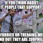 just a shower thought | IF YOU THINK ABOUT IT PEOPLE THAT SUPPORT; FURRIES OR THERAINS WE FIND OUT THEY ARE ZOOPHILES | image tagged in figuring out the universe,shower thoughts,funny,anti furry,memes,anti therain | made w/ Imgflip meme maker