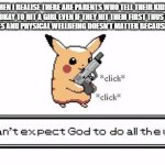 pika gun | ME WHEN I REALISE THERE ARE PARENTS WHO TELL THEIR KIDS IT IS NEVER OKAY TO HIT A GIRL EVEN IF THEY HIT THEM FIRST THUS SAYING THEIR BOUNDAIRES AND PHYSICAL WELLBEING DOESN'T MATTER BECAUSE THEY ARE A MALE | image tagged in pika gun | made w/ Imgflip meme maker