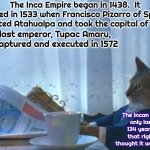 I Guess I Thought It Lasted Longer Than That | The Inca Empire began in 1438.  It ended in 1533 when Francisco Pizarro of Spain defeated Atahualpa and took the capital of Cusco; The last emperor, Tupac Amaru, was captured and executed in 1572; The Incan empire
only lasted 134 years? Is that right?  I thought it was longer | image tagged in memes,i should buy a boat cat,incas,inca,incans,history | made w/ Imgflip meme maker