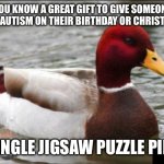 A rather dumb meme I made to celebrate something special tomorrow | YOU KNOW A GREAT GIFT TO GIVE SOMEONE WITH AUTISM ON THEIR BIRTHDAY OR CHRISTMAS? A SINGLE JIGSAW PUZZLE PIECE. | image tagged in memes,malicious advice mallard,bad advice,autism,make actual bad advice mallard | made w/ Imgflip meme maker