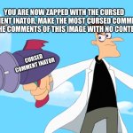 Let’s see how cursed the comments can get | YOU ARE NOW ZAPPED WITH THE CURSED COMMENT INATOR, MAKE THE MOST CURSED COMMENTS IN THE COMMENTS OF THIS IMAGE WITH NO CONTEXT; CURSED COMMENT INATOR | image tagged in doofenshmirtz -inator blank | made w/ Imgflip meme maker