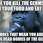 Think about it... | IF YOU KILL THE GERMS IN YOUR FOOD AND EAT IT; DOES THAT MEAN YOU ARE EATING DEAD BODIES OF THE GERMS? | image tagged in deep thoughts | made w/ Imgflip meme maker