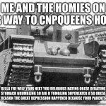 t-35 | ME AND THE HOMIES ON OUR WAY TO CNPQUEENS HOUSE; BELLA THE WILF YOUR NEXT YOU RELIGIOUS HATING OBESE DEBATING STOMACH GRUMBLING SO BIG U TUMBLING SUPEREATER U SO OBESE YOUR THE REASON THE GREAT DEPRESSION HAPPENED BECAUSE YOUR PARENTS SAW YOU | image tagged in t-35 | made w/ Imgflip meme maker