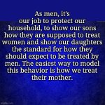 blue background | As men, it's

our job to protect our

household, to show our sons

how they are supposed to treat

women and show our daughters

the standard for how they

should expect to be treated by

men. The easiest way to model

this behavior is how we treat

their mother. | image tagged in blue background | made w/ Imgflip meme maker