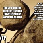 ENTP Burdens | TO FIND THOSE JUICY
CONNECTOR PIECES
FOR TI THAT THEY NEED TO CREATE AN AMALGAMATION OF PIECES OF ALL
THE MINDS ENCOUNTERED BEFORE; GOING THROUGH ENDLESS USELESS CONVERSATIONS WITH STRANGERS; ENTP | image tagged in sisifos meme,exttrovert,intelligence,entp,mbti,myers briggs | made w/ Imgflip meme maker