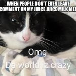 At least comment! | WHEN PEOPLE DON'T EVEN LEAVE A COMMENT ON MY JUICE JUICE MILK MEME | image tagged in crazy world cat | made w/ Imgflip meme maker