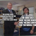 the office handshake | THE ENTIRE CLASS CONGRATULATING ME FOR WINNING A ROAST BATTLE WITH THE CLASS BULLY; ME WHO JUST SAID “NO ONE ASKED” AND “NO ONE CARES” FOR THE WHOLE TIME | image tagged in the office handshake | made w/ Imgflip meme maker