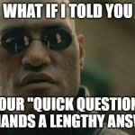 You're Not Saving Me Any Time | WHAT IF I TOLD YOU; YOUR "QUICK QUESTION" DEMANDS A LENGTHY ANSWER | image tagged in memes,matrix morpheus,question,answer | made w/ Imgflip meme maker