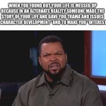 And the actor who plays you lives a better life in that reality (At least it’s an A list actor in their world) | WHEN YOU FOUND OUT YOUR LIFE IS MESSED UP BECAUSE IN AN ALTERNATE REALITY SOMEONE MADE THE STORY OF YOUR LIFE AND GAVE YOU TRAMA AND ISSUES FOR “CHARACTER DEVELOPMENT” AND TO MAKE YOU “INTERESTING” | image tagged in really ice cube,reality,reality is often dissapointing,alternate reality,why me,writers | made w/ Imgflip meme maker