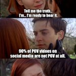 Tell me the truth | Tell me the truth... I'm... I'm ready to hear it. 90% of POV videos on social media are not POV at all. | image tagged in tell me the truth | made w/ Imgflip meme maker