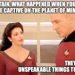 Troi, Picard, and the Planet of Mimes | CAPTAIN, WHAT HAPPENED WHEN YOU WERE CAPTIVE ON THE PLANET OF MIMES? THEY DID UNSPEAKABLE THINGS TO ME. | image tagged in troi and picard 101-b | made w/ Imgflip meme maker