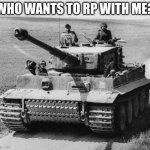 roll play | WHO WANTS TO RP WITH ME? | image tagged in tiger 1 | made w/ Imgflip meme maker