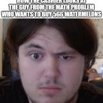 It's only 566 | HOW THE CASHIER LOOKS AT THE GUY FROM THE MATH PROBLEM WHO WANTS TO BUY 566 WATERMELONS | image tagged in confused guy | made w/ Imgflip meme maker