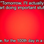 Relatable anyone? | "Tomorrow, I'll actually start doing important stuff."; - Me, for the 100th day in a row | image tagged in red background,procrastination,relatable,lazy | made w/ Imgflip meme maker