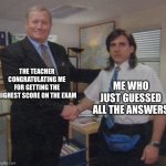 the office congratulations | THE TEACHER CONGRATULATING ME FOR GETTING THE HIGHEST SCORE ON THE EXAM; ME WHO JUST GUESSED ALL THE ANSWERS | image tagged in the office congratulations | made w/ Imgflip meme maker