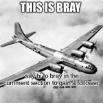 real | THIS IS BRAY; say hi to bray in the comment section to gain a follower | image tagged in here comes the sun dodododo b29,oh wow are you actually reading these tags,dark humor,bruh,yes | made w/ Imgflip meme maker