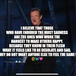 robin williams quotes | I BELIEVE THAT THOSE WHO HAVE ENDURED THE MOST SADNESS ARE THE ONES WHO WORK THE HARDEST TO MAKE OTHERS HAPPY. BECAUSE THEY KNOW IN THEIR FLESH WHAT IT FEELS LIKE TO BE DESOLATE AND SAD, 
AND THEY DO NOT WANT ANYONE ELSE TO FEEL THE SAME WAY 
🌻🦋💗 | image tagged in robin williams,sad,depressed | made w/ Imgflip meme maker