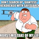 Peter Griffin running away | DON’T SEARCH UP “GIANTESS” ON DUCKDUCKGO WITH SAFESEARCH OFF; WORST MISTAKE OF MY LIFE | image tagged in peter griffin running away | made w/ Imgflip meme maker