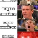 a furry´s dream | YOU MAKE A FURRY OC; THE FANDOM IS SUPER POPULAR; RAINFUREST IS PERMANENTLY BACK; BEING AN FURRY HATER IS HIGHLY ILLEGAL AND WILL GET YOU A DEATH SENTENCE | image tagged in mr mcmahon reaction | made w/ Imgflip meme maker