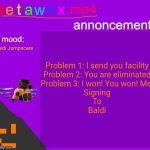 My dutifully Baldi's jumpscare moment | Problem 1: I send you facility
Problem 2: You are eliminated
Problem 3: I won! You won! Me!
Signing
To
Baldi; Baldi Jumpscare | image tagged in getawax mp4 announcement template,five nights at freddys,baldi's basics | made w/ Imgflip meme maker