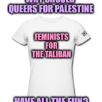 White t-shirt woman | WHY SHOULD 
QUEERS FOR PALESTINE; FEMINISTS FOR THE TALIBAN; HAVE ALL THE FUN? | image tagged in white t-shirt woman,queers for palestine,taliban,feminist | made w/ Imgflip meme maker