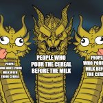 The battle of the cereal! | PEOPLE WHO POUR THE MILK BEFORE THE CEREAL; PEOPLE WHO DON'T POUR MILK WITH THEIR CEREAL; PEOPLE WHO POUR THE CEREAL BEFORE THE MILK | image tagged in three headed dragon but stupid,three-headed dragon,king ghidorah,three dragons,memes,funny | made w/ Imgflip meme maker