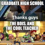 it feels so far away, but i'm already thinking about when i graduate high school and leave my parents' house. | ME AFTER I GRADUATE HIGH SCHOOL; THE BOIS, AND THE COOL TEACHER | image tagged in thanks guys | made w/ Imgflip meme maker