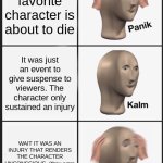 can't control the content, sadly. | my favorite character is about to die; It was just an event to give suspense to viewers. The character only sustained an injury; WAIT IT WAS AN INJURY THAT RENDERS THE CHARACTER UNCONSCIOUS. (they were missing for two seasons) | image tagged in memes,panik kalm panik | made w/ Imgflip meme maker