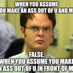 ASSume | WHEN YOU ASSUME
YOU MAKE AN ASS OUT OF U AND ME. FALSE.
WHEN YOU ASSUME YOU MAKE
AN ASS OUT OF U IN FRONT OF ME. | image tagged in memes,dwight schrute | made w/ Imgflip meme maker