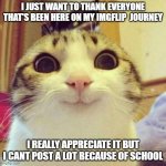 yay | I JUST WANT TO THANK EVERYONE THAT'S BEEN HERE ON MY IMGFLIP  JOURNEY; I REALLY APPRECIATE IT BUT I CANT POST A LOT BECAUSE OF SCHOOL | image tagged in memes,smiling cat | made w/ Imgflip meme maker