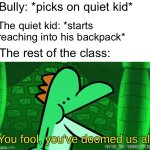 You fool, you've doomed us all | Bully: *picks on quiet kid*; The quiet kid: *starts reaching into his backpack*; The rest of the class: | image tagged in you fool you've doomed us all | made w/ Imgflip meme maker