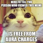 Thank me later | HERE TO TELL YOU PERSON WHO VIEWED THIS MEME; IS FREE FROM AURA CHARGES | image tagged in memes,smiling cat,funny,funny memes,cats | made w/ Imgflip meme maker