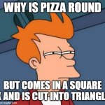 why is it? | WHY IS PIZZA ROUND; BUT COMES IN A SQUARE BOX AND IS CUT INTO TRIANGLES? | image tagged in memes,futurama fry | made w/ Imgflip meme maker