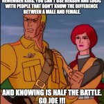 GI Joe reasoning with people | REMEMBER KIDS, YOU CAN'T USE REASON AND LOGIC 
WITH PEOPLE THAT DON'T KNOW THE DIFFERENCE 
BETWEEN A MALE AND FEMALE. AND KNOWING IS HALF THE BATTLE.
GO JOE !!! | image tagged in gi joe so hot right now united we stand fight | made w/ Imgflip meme maker