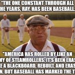 RIP, James Earl Jones | “THE ONE CONSTANT THROUGH ALL THE YEARS, RAY, HAS BEEN BASEBALL."; "AMERICA HAS ROLLED BY LIKE AN ARMY OF STEAMROLLERS. IT'S BEEN ERASED LIKE A BLACKBOARD, REBUILT, AND ERASED AGAIN. BUT BASEBALL HAS MARKED THE TIME.” | image tagged in james earl jones,america,baseball,field of dreams | made w/ Imgflip meme maker