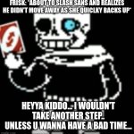 Sans uno reverse card | FRISK: *ABOUT TO SLASH SANS AND REALIZES HE DIDN'T MOVE AWAY AS SHE QUICLKY BACKS UP*; HEYYA KIDDO... I WOULDN'T TAKE ANOTHER STEP.. UNLESS U WANNA HAVE A BAD TIME... | image tagged in sans uno reverse card | made w/ Imgflip meme maker